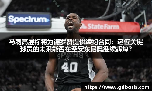 马刺高层称将为德罗赞提供续约合同：这位关键球员的未来能否在圣安东尼奥继续辉煌？